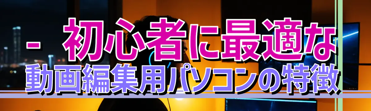 - 初心者に最適な動画編集用パソコンの特徴
